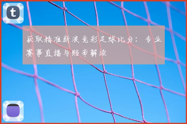 获取精准新浪竞彩足球比分:专业赛事直播与赔率解读