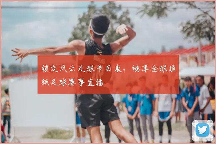 锁定风云足球节目表，畅享全球顶级足球赛事直播
