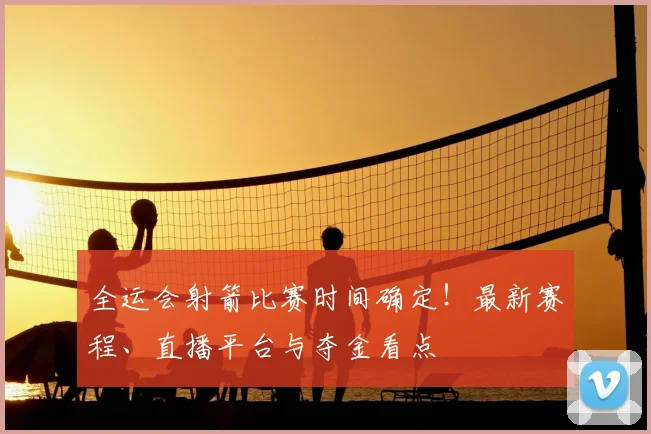全运会射箭比赛时间确定！最新赛程、直播平台与夺金看点