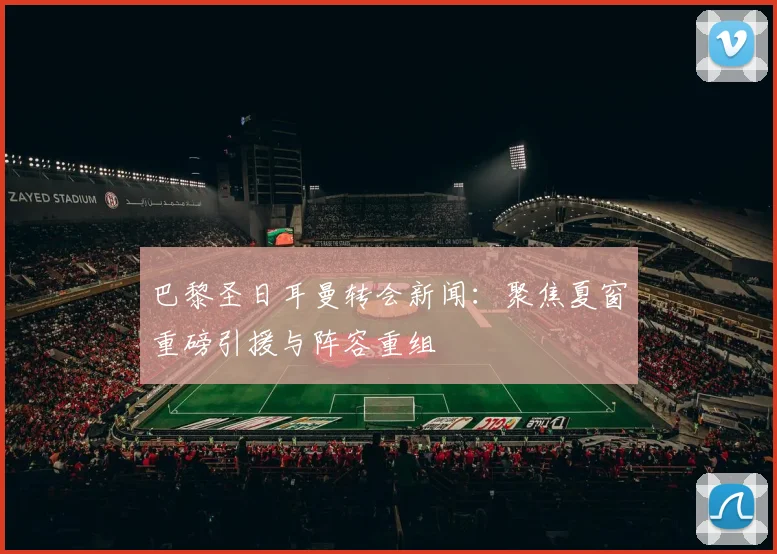 巴黎圣日耳曼转会新闻:聚焦夏窗重磅引援与阵容重组