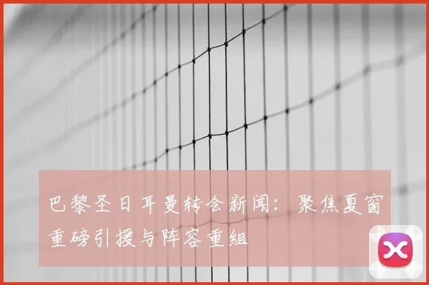 巴黎圣日耳曼转会新闻：聚焦夏窗重磅引援与阵容重组
